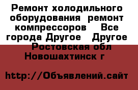 Ремонт холодильного оборудования, ремонт компрессоров. - Все города Другое » Другое   . Ростовская обл.,Новошахтинск г.